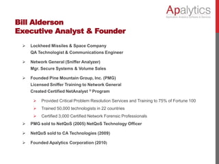 Bill Alderson
Executive Analyst & Founder
 Lockheed Missiles & Space Company
QA Technologist & Communications Engineer
 Network General (Sniffer Analyzer)
Mgr. Secure Systems & Volume Sales
 Founded Pine Mountain Group, Inc. (PMG)
Licensed Sniffer Training to Network General
Created Certified NetAnalyst ® Program
 Provided Critical Problem Resolution Services and Training to 75% of Fortune 100
 Trained 50,000 technologists in 22 countries
 Certified 3,000 Certified Network Forensic Professionals
 PMG sold to NetQoS (2005) NetQoS Technology Officer
 NetQoS sold to CA Technologies (2009)
 Founded Apalytics Corporation (2010)
 
