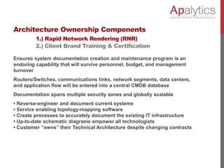 Architecture Ownership Components
1.) Rapid Network Rendering (RNR)
2.) Client Brand Training & Certification
Ensures system documentation creation and maintenance program is an
enduring capability that will survive personnel, budget, and management
turnover
Routers/Switches, communications links, network segments, data centers,
and application flow will be entered into a central CMDB database
Documentation spans multiple security zones and globally scalable
• Reverse-engineer and document current systems
• Service enabling topology-mapping software
• Create processes to accurately document the existing IT infrastructure
• Up-to-date schematic diagrams empower all technologists
• Customer “owns” their Technical Architecture despite changing contracts
 