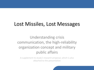Lost Missiles, Lost Messages

        Understanding crisis
 communication, the high-reliability
  organization concept and military
            public affairs
  A supplement to study’s research proposal, which is also
              attached to the presentation
 