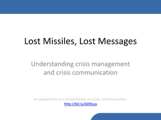 Lost Missiles, Lost Messages

 Understanding crisis management
    and crisis communication


  A supplement to a presentation on crisis communication
                   http://bit.ly/AD9xya
 