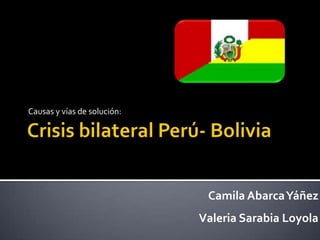Crisis bilateral Perú- Bolivia Causas y vías de solución: Camila Abarca Yáñez Valeria Sarabia Loyola 