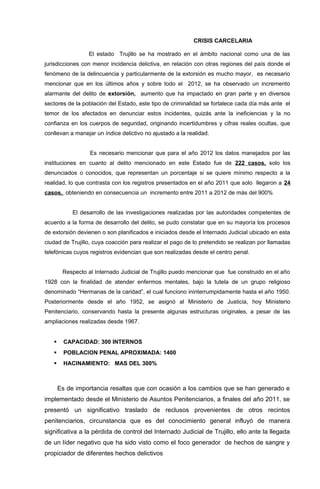 CRISIS CARCELARIA

                  El estado Trujillo se ha mostrado en el ámbito nacional como una de las
jurisdicciones con menor incidencia delictiva, en relación con otras regiones del país donde el
fenómeno de la delincuencia y particularmente de la extorsión es mucho mayor, es necesario
mencionar que en los últimos años y sobre todo el 2012, se ha observado un incremento
alarmante del delito de extorsión, aumento que ha impactado en gran parte y en diversos
sectores de la población del Estado, este tipo de criminalidad se fortalece cada día más ante el
temor de los afectados en denunciar estos incidentes, quizás ante la ineficiencias y la no
confianza en los cuerpos de seguridad, originando incertidumbres y cifras reales ocultas, que
conllevan a manejar un índice delictivo no ajustado a la realidad.


                  Es necesario mencionar que para el año 2012 los datos manejados por las
instituciones en cuanto al delito mencionado en este Estado fue de 222 casos, solo los
denunciados o conocidos, que representan un porcentaje si se quiere mínimo respecto a la
realidad, lo que contrasta con los registros presentados en el año 2011 que solo llegaron a 24
casos, obteniendo en consecuencia un incremento entre 2011 a 2012 de más del 900%


            El desarrollo de las investigaciones realizadas por las autoridades competentes de
acuerdo a la forma de desarrollo del delito, se pudo constatar que en su mayoría los procesos
de extorsión devienen o son planificados e iniciados desde el Internado Judicial ubicado en esta
ciudad de Trujillo, cuya coacción para realizar el pago de lo pretendido se realizan por llamadas
telefónicas cuyos registros evidencian que son realizadas desde el centro penal.


        Respecto al Internado Judicial de Trujillo puedo mencionar que fue construido en el año
1928 con la finalidad de atender enfermos mentales, bajo la tutela de un grupo religioso
denominado “Hermanas de la caridad”, el cual funciono ininterrumpidamente hasta el año 1950.
Posteriormente desde el año 1952, se asignó al Ministerio de Justicia, hoy Ministerio
Penitenciario, conservando hasta la presente algunas estructuras originales, a pesar de las
ampliaciones realizadas desde 1967.


        CAPACIDAD: 300 INTERNOS
        POBLACION PENAL APROXIMADA: 1400
        HACINAMIENTO: MAS DEL 300%



       Es de importancia resaltas que con ocasión a los cambios que se han generado e
implementado desde el Ministerio de Asuntos Penitenciarios, a finales del año 2011, se
presentó un significativo traslado de reclusos provenientes de otros recintos
penitenciarios, circunstancia que es del conocimiento general influyó de manera
significativa a la pérdida de control del Internado Judicial de Trujillo, ello ante la llegada
de un líder negativo que ha sido visto como el foco generador de hechos de sangre y
propiciador de diferentes hechos delictivos
 