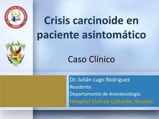 Crisis carcinoide en
paciente asintomático
Caso Clínico
Dr. Julián Lugo Rodríguez
Residente
Departamento de Anestesiología
Hospital Civil de Culiacán, Sinaloa.
 