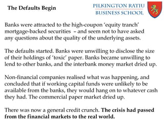 The Defaults Begin
Banks were attracted to the high-coupon ‘equity tranch’
mortgage-backed securities – and seem not to have asked
any questions about the quality of the underlying assets.
The defaults started. Banks were unwilling to disclose the size
of their holdings of ‘toxic’ paper. Banks became unwilling to
lend to other banks, and the interbank money market dried up.
Non-financial companies realised what was happening, and
concluded that if working capital funds were unlikely to be
available from the banks, they would hang on to whatever cash
they had. The commercial paper market dried up.
There was now a general credit crunch. The crisis had passed
from the financial markets to the real world.
 