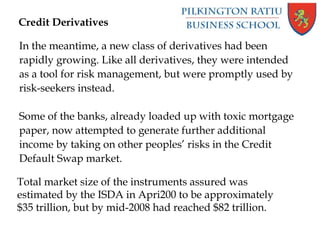 Credit Derivatives
In the meantime, a new class of derivatives had been
rapidly growing. Like all derivatives, they were intended
as a tool for risk management, but were promptly used by
risk-seekers instead.
Some of the banks, already loaded up with toxic mortgage
paper, now attempted to generate further additional
income by taking on other peoples’ risks in the Credit
Default Swap market.
Total market size of the instruments assured was
estimated by the ISDA in Apri200 to be approximately
$35 trillion, but by mid-2008 had reached $82 trillion.
 