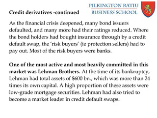 Credit derivatives -continued
As the financial crisis deepened, many bond issuers
defaulted, and many more had their ratings reduced. Where
the bond holders had bought insurance through by a credit
default swap, the ‘risk buyers’ (ie protection sellers) had to
pay out. Most of the risk buyers were banks.
One of the most active and most heavily committed in this
market was Lehman Brothers. At the time of its bankruptcy,
Lehman had total assets of $600 bn., which was more than 24
times its own capital. A high proportion of these assets were
low-grade mortgage securities. Lehman had also tried to
become a market leader in credit default swaps.
 