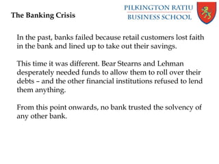 The Banking Crisis
In the past, banks failed because retail customers lost faith
in the bank and lined up to take out their savings.
This time it was different. Bear Stearns and Lehman
desperately needed funds to allow them to roll over their
debts – and the other financial institutions refused to lend
them anything.
From this point onwards, no bank trusted the solvency of
any other bank.
 