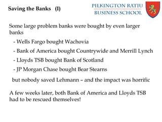 Saving the Banks (I)
Some large problem banks were bought by even larger
banks
- Wells Fargo bought Wachovia
- Bank of America bought Countrywide and Merrill Lynch
- Lloyds TSB bought Bank of Scotland
- JP Morgan Chase bought Bear Stearns
but nobody saved Lehmann – and the impact was horrific
A few weeks later, both Bank of America and Lloyds TSB
had to be rescued themselves!
 