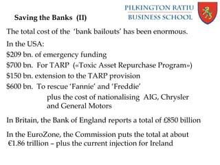 Saving the Banks (II)
The total cost of the ‘bank bailouts’ has been enormous.
In the USA:
$209 bn. of emergency funding
$700 bn. For TARP («Toxic Asset Repurchase Program»)
$150 bn. extension to the TARP provision
$600 bn. To rescue ‘Fannie’ and ‘Freddie’
plus the cost of nationalising AIG, Chrysler
and General Motors
In Britain, the Bank of England reports a total of £850 billion
In the EuroZone, the Commission puts the total at about
€1.86 trillion – plus the current injection for Ireland
 