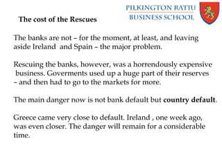 The cost of the Rescues
The banks are not – for the moment, at least, and leaving
aside Ireland and Spain – the major problem.
Rescuing the banks, however, was a horrendously expensive
business. Goverments used up a huge part of their reserves
– and then had to go to the markets for more.
The main danger now is not bank default but country default.
Greece came very close to default. Ireland , one week ago,
was even closer. The danger will remain for a considerable
time.
 