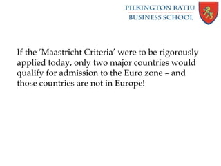 If the ‘Maastricht Criteria’ were to be rigorously
applied today, only two major countries would
qualify for admission to the Euro zone – and
those countries are not in Europe!
 