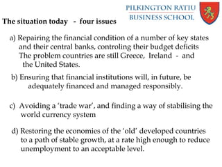The situation today - four issues
a) Repairing the financial condition of a number of key states
and their central banks, controling their budget deficits
The problem countries are still Greece, Ireland - and
the United States.
b) Ensuring that financial institutions will, in future, be
adequately financed and managed responsibly.
c) Avoiding a ‘trade war’, and finding a way of stabilising the
world currency system
d) Restoring the economies of the ‘old’ developed countries
to a path of stable growth, at a rate high enough to reduce
unemployment to an acceptable level.
 