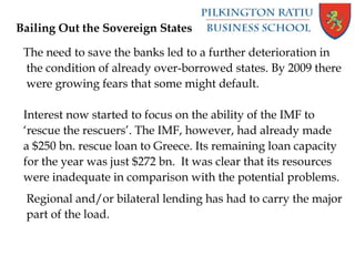 Bailing Out the Sovereign States
The need to save the banks led to a further deterioration in
the condition of already over-borrowed states. By 2009 there
were growing fears that some might default.
Interest now started to focus on the ability of the IMF to
‘rescue the rescuers’. The IMF, however, had already made
a $250 bn. rescue loan to Greece. Its remaining loan capacity
for the year was just $272 bn. It was clear that its resources
were inadequate in comparison with the potential problems.
Regional and/or bilateral lending has had to carry the major
part of the load.
 