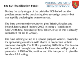 During the early stages of the crisis the ECB bailed out the
problem countries by purchasing their sovereign bonds – but
was rapidly depleting its own resources.
The Euro-zone member countries, plus Britain, Sweden and
Poland, have agreed (in June 2010) to set up a ‘stabilisation
fund’, with total resources of €500 billion. (Half of this is already
earmarked for aid to Greece).
The fund is being set up as a ‘special purpose vehicle’, owned by
the sponsoring countries, with shares in proportion to their
economic strength. The ECB is providing €60 billion. The balance
will be raised through bond issues. Each member will provide a
guarantee of 120% of its position, and this is expected to give the
bonds a AAA rating.
The EU «Stabilisation Fund»
 