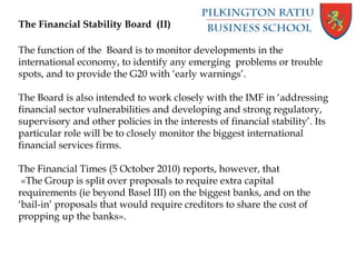 The Financial Stability Board (II)
The function of the Board is to monitor developments in the
international economy, to identify any emerging problems or trouble
spots, and to provide the G20 with ‘early warnings’.
The Board is also intended to work closely with the IMF in ‘addressing
financial sector vulnerabilities and developing and strong regulatory,
supervisory and other policies in the interests of financial stability’. Its
particular role will be to closely monitor the biggest international
financial services firms.
The Financial Times (5 October 2010) reports, however, that
«The Group is split over proposals to require extra capital
requirements (ie beyond Basel III) on the biggest banks, and on the
‘bail-in’ proposals that would require creditors to share the cost of
propping up the banks».
 