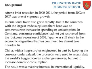 Background
After a brief recession in 2000-2001, the period from 2002 to
2007 was one of vigorous growth.
International trade also grew rapidly, but in the countries
with the largest trade surpluses there here was no
commensurate increase in spending or consumption. In
Germany, consumer confidence had not yet recovered from
the ‘dot.com’ recession of 2001. Japan was still stuck in the
economic stagnation that has continued for almost two
decades. In
China, with a huge surplus engineered in part by keeping the
currency undervalued, the proceeds were used to accumulate
the world’s biggest foreign exchange reserves, but not to
increase domestic consumption.
The result was a massive increase in international liquidity.
 
