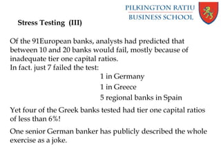 Stress Testing (III)
Of the 91European banks, analysts had predicted that
between 10 and 20 banks would fail, mostly because of
inadequate tier one capital ratios.
In fact. just 7 failed the test:
1 in Germany
1 in Greece
5 regional banks in Spain
Yet four of the Greek banks tested had tier one capital ratios
of less than 6%!
One senior German banker has publicly described the whole
exercise as a joke.
 