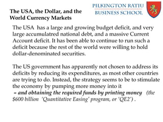 The USA, the Dollar, and the
World Currency Markets
The USA has a large and growing budget deficit, and very
large accumulatred national debt, and a massive Current
Account deficit. It has been able to continue to run such a
deficit because the rest of the world were willing to hold
dollar-denominated securities.
The US government has apparently not chosen to address its
deficits by reducing its expenditures, as most other countries
are trying to do. Instead, the strategy seems to be to stimulate
the economy by pumping more money into it
– and obtaining the required funds by printing money (the
$600 billion ‘Quantitative Easing’ program, or ‘QE2’) .
 