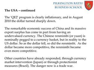The USA – continued
The ‘QE2’ program is clearly inflationary, and in August
2010 the dollar turned sharply down.
The remarkable economic success of China and its massive
export surplus has come in part from having an
undervalued currency. The Chinese renmimbi (or yuan) is
nominally pegged to a currency basket, but in reality to the
US dollar. So as the dollar fell, so did the renmimbi. As the
dollar became more competitive, the renmimbi became
even more competitive.
Other countries have already responded, through currency
market intervention (Japan) or through protectionist
measures (Brazil). The danger now is a trade war.
 