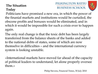 Politicians have promised a new era, in which the power of
the finanial markets and institutions would be curtailed, the
obscene profits and bonuses would be eliminated, and in
which it would be impossible for such a crisis ever to happen
again.
The only real change is that the toxic debt has been largely
transferred from the balance sheets of the banks and added
to the national debts of states, some of which are now
themselve in difficulties – and the international currency
system is looking unstable.
«International markets have moved far ahead of the capacity
of political leaders to understand, let alone properly oversee
them.»
Philip Stevens, Financial Times, 30 July 2010
The Situation
Today
 