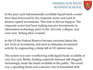 In the past, such internationally-available liquid funds would
have been borrowed by the corporate sector and used to
finance capital investments. This time it did not happen. The
corporate sector had been making massive investments in
information technology prior to the ‘dot.com’ collapse, and
were now ‘licking their wounds’.
In the US the Federal Reserve became concened about the
low level of investment, and tried to stimulate investment
activity by engineering a sharp fall in US interest rates.
The system was now overflowing with liquid funds available at
very low cost. Banks, finding corporate demand still sluggish,
increasingly made the funds available to the public. The result
was a spending boom and a massive rise in household debt.
 