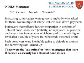 ‘NINJA’ Mortgages
“No income. No job. No assets”
Increasingly, mortgages were given to anybody who asked
for them. No ‘multiple of salary’ test. No cash down-payment.
Borrowers were offered further temptation in the form of
‘interest only’ loans, with (initially) no repayment of principal
and a very low interest rate, which jumped to a much higher
level after a couple of years. But who reads the small print?
Such borrowers were inevitably going to default as soon as
the borrowing rate ‘kicked-up’
These were the ‘sub-prime’ or ‘toxic’ mortgages that were
then used as security for a flood of bond issues.
 
