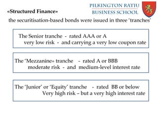 «Structured Finance»
the securitisation-based bonds were issued in three ‘tranches’
The Senior tranche - rated AAA or A
very low risk - and carrying a very low coupon rate
The ‘Mezzanine» tranche - rated A or BBB
moderate risk - and medium-level interest rate
The ‘Junior’ or ‘Equity’ tranche - rated BB or below
Very high risk – but a very high interest rate
 