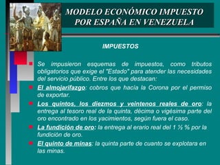 MODELO ECONÓMICO IMPUESTO POR ESPAÑA EN VENEZUELA IMPUESTOS Se impusieron esquemas de impuestos, como tributos obligatorios que exige el "Estado" para atender las necesidades del servicio público. Entre los que destacan: El almojarifazgo : cobros que hacía la Corona por el permiso de exportar. Los quintos, los diezmos y veintenos reales de oro : la entrega al tesoro real de la quinta, décima o vigésima parte del oro encontrado en los yacimientos, según fuera el caso. La fundición de oro :  la entrega al erario real del 1 ½ % por la fundición de oro. El quinto de minas : la quinta parte de cuanto se explotara en las minas. 