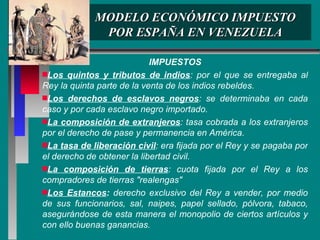 MODELO ECONÓMICO IMPUESTO POR ESPAÑA EN VENEZUELA IMPUESTOS Los quintos y tributos de indios : por el que se entregaba al Rey la quinta parte de la venta de los indios rebeldes. Los derechos de esclavos negros : se determinaba en cada caso y por cada esclavo negro importado. La composición de extranjeros : tasa cobrada a los extranjeros por el derecho de pase y permanencia en América. La tasa de liberación civil : era fijada por el Rey y se pagaba por el derecho de obtener la libertad civil. La composición de tierras : cuota fijada por el Rey a los compradores de tierras "realengas" Los Estancos :  derecho exclusivo del Rey a vender, por medio de sus funcionarios, sal, naipes, papel sellado, pólvora, tabaco, asegurándose de esta manera el monopolio de ciertos artículos y con ello buenas ganancias. 
