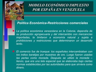 MODELO ECONÓMICO IMPUESTO POR ESPAÑA EN VENEZUELA Política Económica-Restricciones comerciales La política económica venezolana en la Colonia, dependía de su producción agropecuaria y del intercambio con mercancías importadas, la limitaron a economía natural y sujeta a prohibiciones y restricciones que determinaron un desarrollo lento. El comercio fue de trueque: los españoles intercambiaban con los indios baratijas por muestras de oro. Luego fueron usadas las perlas como moneda. Después se utilizó la moneda – lienzo, que era una tela especial que se elaboraba bajo ciertas normas establecidas por las autoridades para que sirviera como dinero.  