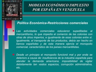 MODELO ECONÓMICO IMPUESTO POR ESPAÑA EN VENEZUELA Política Económica-Restricciones comerciales Las actividades comerciales estuvieron supeditadas al mercantilismo, lo que impedía el comercio de las colonias con otras de otros imperios, e igualmente de esas colonias entre sí. Igualmente, el transporte de los productos, debía ser hecho en barcos españoles y de esta manera ejercía el monopolio comercial, característico de los países mercantilistas.  Desde un principio el monopolio funcionó mal y por ende se deterioro a causa de: insuficiencia de la industria española para atender la demanda americana, imposibilidad de vigilar debidamente tan vastos espacios, corrupción administrativa, etc. 