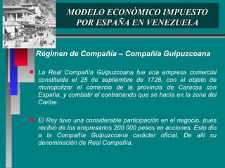 MODELO ECONÓMICO IMPUESTO POR ESPAÑA EN VENEZUELA Régimen de Compañía – Compañía Guipuzcoana La Real Compañía Guipuzcoana fue una empresa comercial constituida el 25 de septiembre de 1728, con el objeto de monopolizar el comercio de la provincia de Caracas con España, y combatir el contrabando que se hacía en la zona del Caribe.  El Rey tuvo una considerable participación en el negocio, pues recibió de los empresarios 200.000 pesos en acciones. Esto dio a la Compañía Guipuzcoana carácter oficial. De allí su denominación de Real Compañía.  
