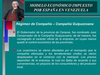 MODELO ECONÓMICO IMPUESTO POR ESPAÑA EN VENEZUELA Régimen de Compañía – Compañía Guipuzcoana El Gobernador de la provincia de Caracas, fue nombrado Juez Conservador de la Compañía Guipuzcoana; de tal manera, fue consagrado el carácter oficial de la empresa, en cuyas manos quedó el control económico de las provincias. Los cosecheros se vieron afectados por el monopolio que la compañía efectuaba y los terratenientes criollos se vieron desplazados en el comercio con la metrópoli. Los precios dependían de la empresa, la cual los fijaba de acuerdo a sus conveniencias, en perjuicio de los consumidores y del productor local.  