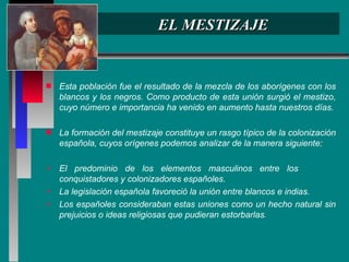 EL MESTIZAJE Esta población fue el resultado de la mezcla de los aborígenes con los blancos y los negros. Como producto de esta unión surgió el mestizo, cuyo número e importancia ha venido en aumento hasta nuestros días. La formación del mestizaje constituye un rasgo típico de la colonización española, cuyos orígenes podemos analizar de la manera siguiente: El predominio de los elementos masculinos entre los  conquistadores y colonizadores españoles.  La legislación española favoreció la unión entre blancos e indias.  Los españoles consideraban estas uniones como un hecho natural sin prejuicios o ideas religiosas que pudieran estorbarlas .  