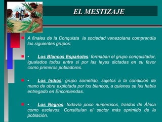 EL MESTIZAJE A finales de la Conquista  la sociedad venezolana comprendía los siguientes grupos: • Los Blancos Españoles : formaban el grupo conquistador, igualados todos entre sí por las leyes dictadas en su favor como primeros pobladores. • Los Indios : grupo sometido, sujetos a la condición de mano de obra explotada por los blancos, a quienes se les había entregado en Encomiendas. • Los Negros : todavía poco numerosos, traídos de África como esclavos. Constituían el sector más oprimido de la población. 