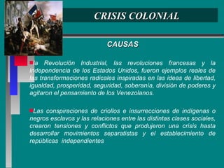 CRISIS COLONIAL CAUSAS la Revolución Industrial, las revoluciones francesas y la independencia de los Estados Unidos, fueron ejemplos reales de las transformaciones radicales inspiradas en las ideas de libertad, igualdad, prosperidad, seguridad, soberanía, división de poderes y agitaron el pensamiento de los Venezolanos. Las conspiraciones de criollos e insurrecciones de indígenas o negros esclavos y las relaciones entre las distintas clases sociales, crearon tensiones y conflictos que produjeron una crisis hasta desarrollar movimientos separatistas y el establecimiento de repúblicas  independientes 
