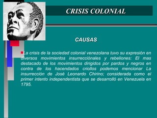 CRISIS COLONIAL CAUSAS La crisis de la sociedad colonial venezolana tuvo su expresión en diversos movimientos insurrecciónales y rebeliones: El mas destacado de los movimientos dirigidos por pardos y negros en contra de los hacendados criollos podemos mencionar La insurrección de José Leonardo Chirino; considerada como el primer intento independentista que se desarrolló en Venezuela en 1795. 