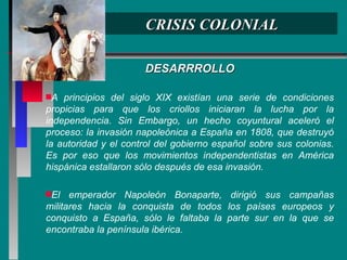 CRISIS COLONIAL DESARRROLLO A principios del siglo XIX existían una serie de condiciones propicias para que los criollos iniciaran la lucha por la independencia. Sin Embargo, un hecho coyuntural aceleró el proceso: la invasión napoleónica a España en 1808, que destruyó la autoridad y el control del gobierno español sobre sus colonias. Es por eso que los movimientos independentistas en América hispánica estallaron sólo después de esa invasión. El emperador Napoleón Bonaparte, dirigió sus campañas militares hacia la conquista de todos los países europeos y conquisto a España, sólo le faltaba la parte sur en la que se encontraba la península ibérica. 
