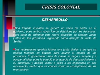 CRISIS COLONIAL DESARRROLLO Con España invadida se generó un vacío de poder en el gobierno, pues ambos reyes fueron detenidos por los franceses. Para tratar de enfrentar esta nueva situación, se crearon varias juntas en las provincias, siguiendo como ejemplo la Junta de Sevilla. Los venezolanos querían formar una junta similar a las que se habían formado en España para asumir el mando de las provincias. El gobernador Juan de Casas se negó a aceptar y a apoyar tal idea, pues le pareció una especie de desconocimiento a su autoridad, y decidió llamar a juicio a los implicados en ese movimiento, hecho que se conoce como la «conspiración de los mantuanos». 