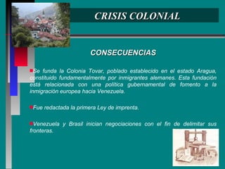 CRISIS COLONIAL CONSECUENCIAS Se funda la Colonia Tovar, poblado establecido en el estado Aragua, constituido fundamentalmente por inmigrantes alemanes. Esta fundación está relacionada con una política gubernamental de fomento a la inmigración europea hacia Venezuela. Fue redactada la primera Ley de imprenta. Venezuela y Brasil inician negociaciones con el fin de delimitar sus fronteras.  
