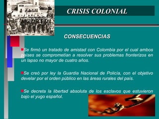 CRISIS COLONIAL CONSECUENCIAS Se firmó un tratado de amistad con Colombia por el cual ambos países se comprometían a resolver sus problemas fronterizos en un lapso no mayor de cuatro años. Se creó por ley la Guardia Nacional de Policía, con el objetivo develar por el orden público en las áreas rurales del país. Se decreta la libertad absoluta de los esclavos que estuvieron bajo el yugo español. 