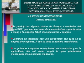 IMPACTO DE LA REVOLUCIÓN INDUSTRIAL Y EL AVANCE DEL MODELO CAPITALISTA EN LA DINÁMICA DE LA ECONOMÍA Y SOCIEDAD VENEZOLANA, EN LA ÉPOCA COLONIAL. LA REVOLUCIÓN INDUSTRIAL.  (ANTECEDENTES) Se produjo en algunos países de Europa a mediados del siglo XVIII, que marco el paso de la manufactura o producción a mano a la industria fabril, de maquinarias y equipos. Comenzó en Inglaterra con una producción con base en el empleo de maquinas. A eso se debe el nombre maquinismo. Las primeras maquinas se emplearon en la industria y en la agricultura; fue así como surgió la gran producción mecanizada de los tiempos modernos. . 