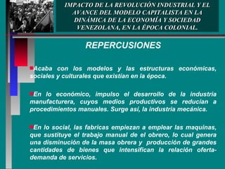 IMPACTO DE LA REVOLUCIÓN INDUSTRIAL Y EL AVANCE DEL MODELO CAPITALISTA EN LA DINÁMICA DE LA ECONOMÍA Y SOCIEDAD VENEZOLANA, EN LA ÉPOCA COLONIAL. REPERCUSIONES Acaba con los modelos y las estructuras económicas, sociales y culturales que existían en la época. En lo económico, impulso el desarrollo de la industria manufacturera, cuyos medios productivos se reducían a procedimientos manuales. Surge así, la industria mecánica.  En lo social, las fabricas empiezan a emplear las maquinas, que sustituye el trabajo manual de el obrero, lo cual genera una disminución de la masa obrera y  producción de grandes cantidades de bienes que intensifican la relación oferta-demanda de servicios. 