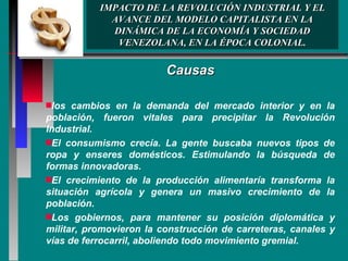 IMPACTO DE LA REVOLUCIÓN INDUSTRIAL Y EL AVANCE DEL MODELO CAPITALISTA EN LA DINÁMICA DE LA ECONOMÍA Y SOCIEDAD VENEZOLANA, EN LA ÉPOCA COLONIAL. Causas los cambios en la demanda del mercado interior y en la población, fueron vitales para precipitar la Revolución Industrial.  El consumismo crecía. La gente buscaba nuevos tipos de ropa y enseres domésticos. Estimulando la búsqueda de formas innovadoras. El crecimiento de la producción alimentaría transforma la situación agrícola y genera un masivo crecimiento de la población.  Los gobiernos, para mantener su posición diplomática y militar, promovieron la construcción de carreteras, canales y vías de ferrocarril, aboliendo todo movimiento gremial. 