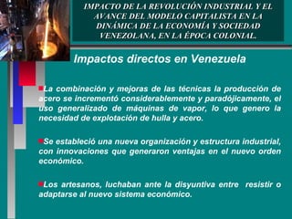 IMPACTO DE LA REVOLUCIÓN INDUSTRIAL Y EL AVANCE DEL MODELO CAPITALISTA EN LA DINÁMICA DE LA ECONOMÍA Y SOCIEDAD VENEZOLANA, EN LA ÉPOCA COLONIAL. Impactos directos en Venezuela La combinación y mejoras de las técnicas la producción de acero se incrementó considerablemente y paradójicamente, el uso generalizado de máquinas de vapor, lo que genero la necesidad de explotación de hulla y acero. Se estableció una nueva organización y estructura industrial, con innovaciones que generaron ventajas en el nuevo orden económico. Los artesanos, luchaban ante la disyuntiva entre  resistir o adaptarse al nuevo sistema económico. 