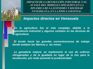 IMPACTO DE LA REVOLUCIÓN INDUSTRIAL Y EL AVANCE DEL MODELO CAPITALISTA EN LA DINÁMICA DE LA ECONOMÍA Y SOCIEDAD VENEZOLANA, EN LA ÉPOCA COLONIAL. Impactos directos en Venezuela En la agricultura fue el más complejo, debido a la dependencia Industrial y algunos cambios en las técnicas de la agricultura.  El éxodo hacia las grandes concentraciones de trabajo donde estaban las fábricas y  las minas. La ganadería mejoró, se implemento el uso de cultivos nitrogenados y de la guadaña en lugar de la hoz para la recolección, por ende aumentó la productividad.  
