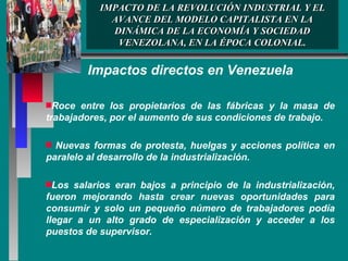 IMPACTO DE LA REVOLUCIÓN INDUSTRIAL Y EL AVANCE DEL MODELO CAPITALISTA EN LA DINÁMICA DE LA ECONOMÍA Y SOCIEDAD VENEZOLANA, EN LA ÉPOCA COLONIAL. Impactos directos en Venezuela Roce entre los propietarios de las fábricas y la masa de trabajadores, por el aumento de sus condiciones de trabajo. Nuevas formas de protesta, huelgas y acciones política en paralelo al desarrollo de la industrialización. Los salarios eran bajos a principio de la industrialización, fueron mejorando hasta crear nuevas oportunidades para consumir y solo un pequeño número de trabajadores podía llegar a un alto grado de especialización y acceder a los puestos de supervisor.  