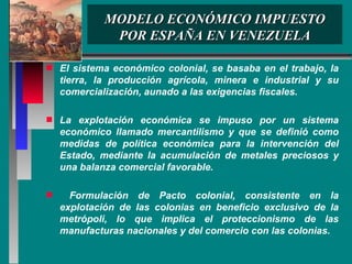 MODELO ECONÓMICO IMPUESTO POR ESPAÑA EN VENEZUELA El sistema económico colonial, se basaba en el trabajo, la tierra, la producción agrícola, minera e industrial y su comercialización, aunado a las exigencias fiscales. La explotación económica se impuso por un sistema económico llamado mercantilismo y que se definió como medidas de política económica para la intervención del Estado, mediante la acumulación de metales preciosos y una balanza comercial favorable.  Formulación de Pacto colonial, consistente en la explotación de las colonias en beneficio exclusivo de la metrópoli, lo que implica el proteccionismo de las manufacturas nacionales y del comercio con las colonias.  