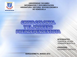 UNIVERSIDAD YACAMBU
    INFORMACION Y DOCUMENTACION
ASIGNATURA: HISTORIA SOCIOECONOMICA
            DE VENEZUELA




                                  INTEGRANTES:
                                  YUMARLIN VALERA
                                  YENNISER MONTILLA

                                  PROFESOR:
                                  LEONARDO CASTILLO

    BARQUISIMETO, MARZO 2012
 