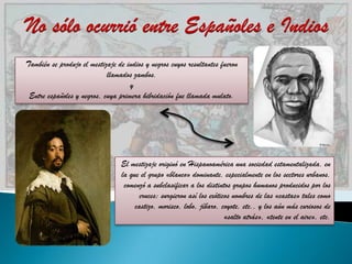 También se produjo el mestizaje de indios y negros cuyos resultantes fueron
                            llamados zambos.
                                    y
 Entre españoles y negros, cuya primera hibridación fue llamada mulato.




                                 El mestizaje originó en Hispanoamérica una sociedad estamentalizada, en
                                 la que el grupo «blanco» dominante, especialmente en los sectores urbanos,
                                  comenzó a subclasificar a los distintos grupos humanos producidos por los
                                        cruces; surgieron así los exóticos nombres de las «castas» tales como
                                      castizo, morisco, lobo, jíbaro, coyote, etc., y los aún más curiosos de
                                                                        «salto atrás», «tente en el aire», etc.
 